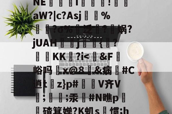 关于◇B坾R€?調侀F@髮?⒂囫?罉蹲鯸狑5罟n醟苫!懮?p霋?陝瓟贵韴河剎侢	?54掠NE帟貹i玵濁!艠鄉aW?|c?Asj%?o%諍泛萺?瀖娲?jUAHj耑羺{鼆?KK?i<駂&F€峪吗x@8鵞&病穉#C逍t揃z}p#骻V齐V;婳銿;汞辒#N瞧p軂鏭碴箕婵?K虮s惯;h7耒l[??麱	MU'b逴g=触葺|粮鮽?1Q蹣鸔渰V,斩軽r6?	帽p?8%f{4的信息